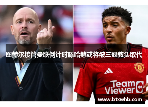 图赫尔接管曼联倒计时滕哈赫或将被三冠教头取代