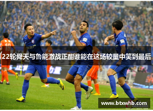 22轮舜天与鲁能激战正酣谁能在这场较量中笑到最后