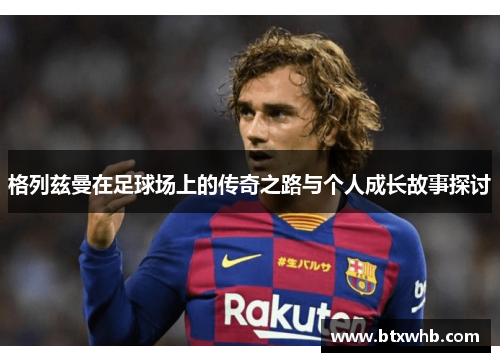 格列兹曼在足球场上的传奇之路与个人成长故事探讨